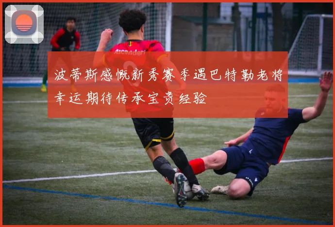 波蒂斯感慨新秀赛季遇巴特勒老将幸运期待传承宝贵经验